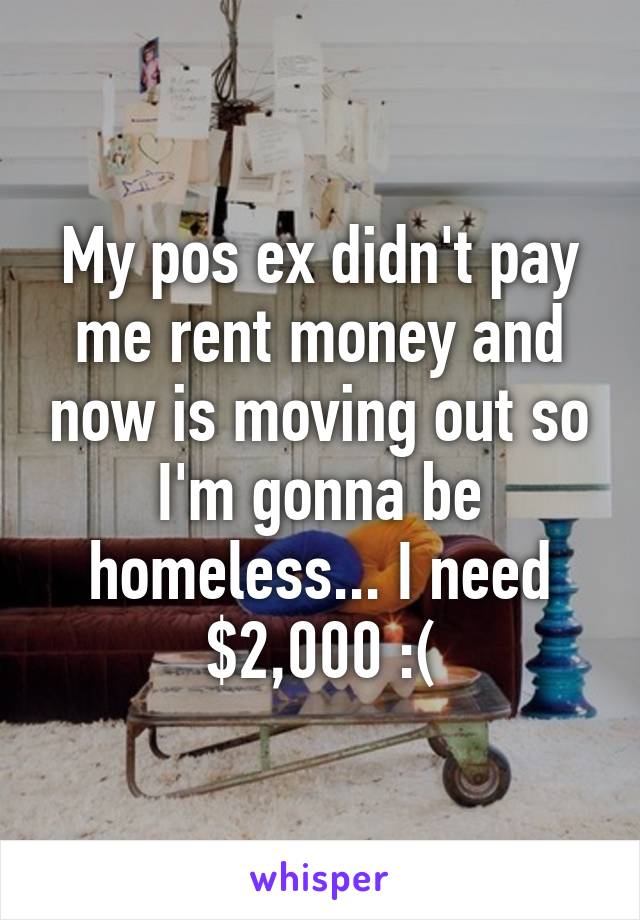 My pos ex didn't pay me rent money and now is moving out so I'm gonna be homeless... I need $2,000 :(