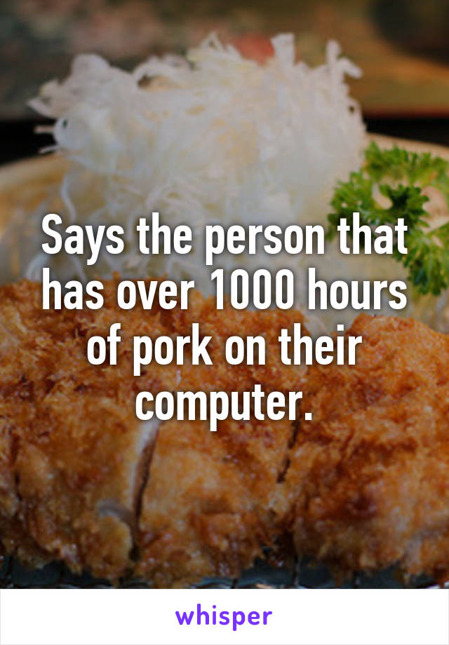 Says the person that has over 1000 hours of pork on their computer.