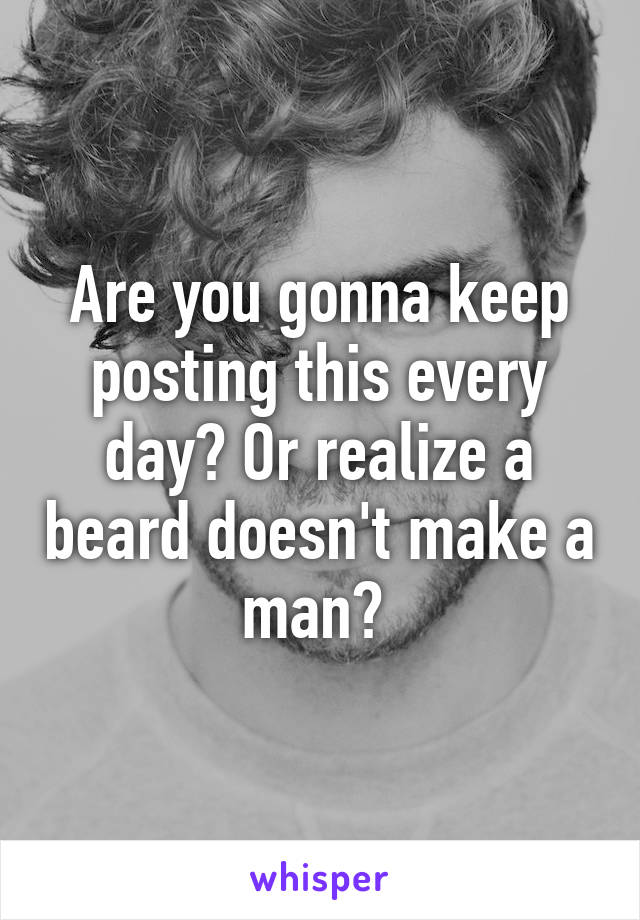 Are you gonna keep posting this every day? Or realize a beard doesn't make a man? 