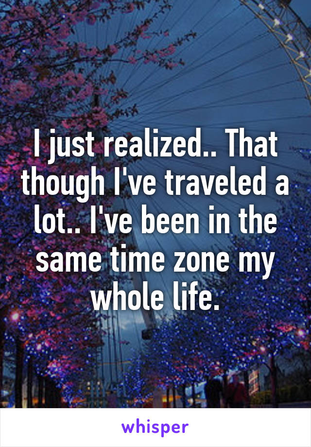 I just realized.. That though I've traveled a lot.. I've been in the same time zone my whole life.