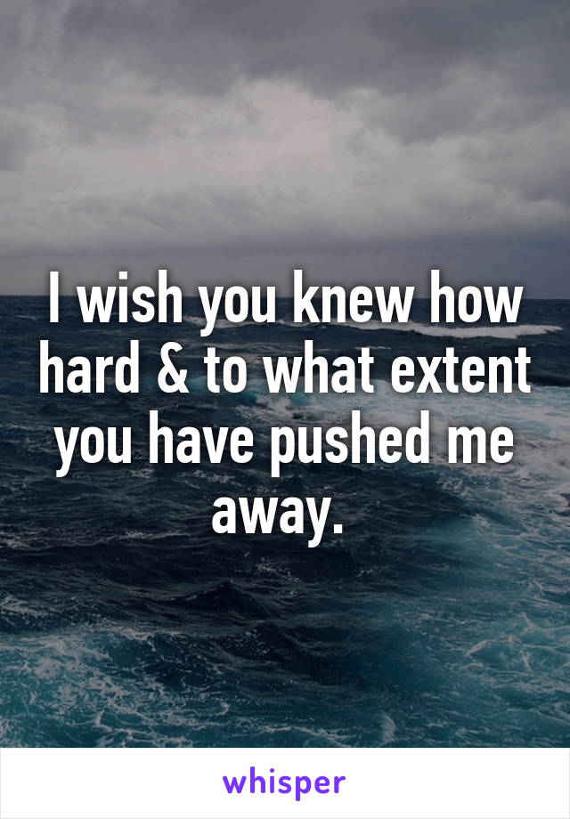 I wish you knew how hard & to what extent you have pushed me away. 