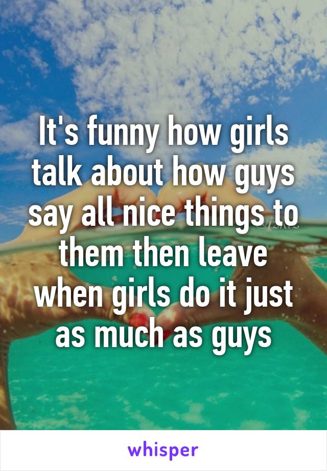 It's funny how girls talk about how guys say all nice things to them then leave when girls do it just as much as guys