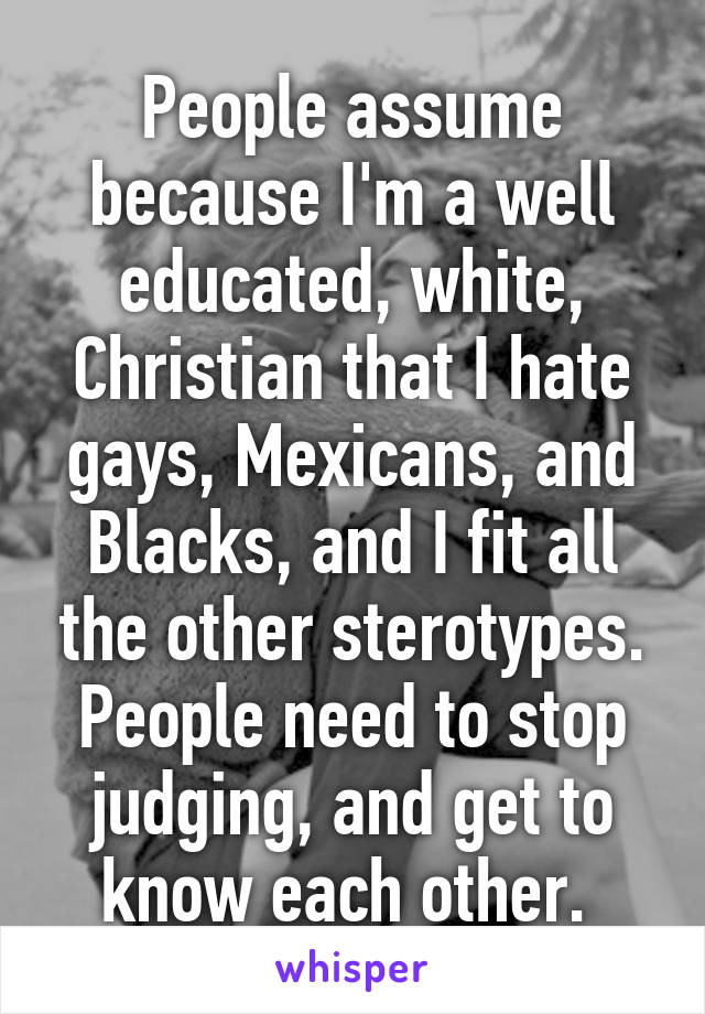 People assume because I'm a well educated, white, Christian that I hate gays, Mexicans, and Blacks, and I fit all the other sterotypes. People need to stop judging, and get to know each other. 