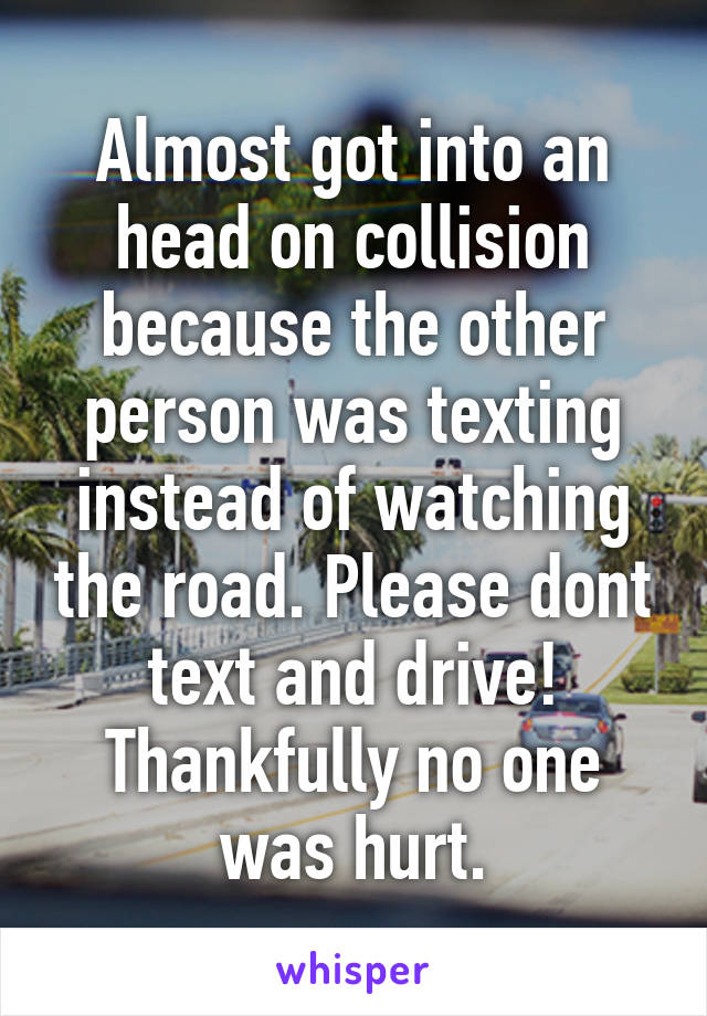 Almost got into an head on collision because the other person was texting instead of watching the road. Please dont text and drive! Thankfully no one was hurt.