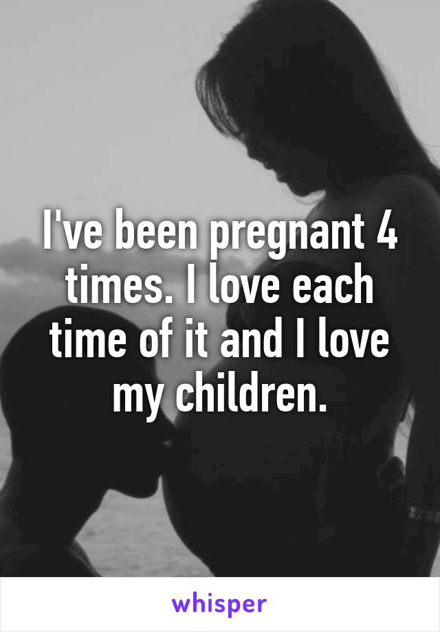 I've been pregnant 4 times. I love each time of it and I love my children.