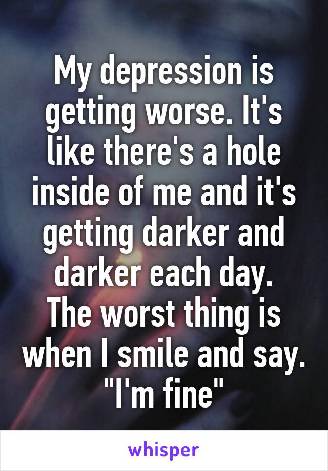 My depression is getting worse. It's like there's a hole inside of me and it's getting darker and darker each day.
The worst thing is when I smile and say.
"I'm fine"