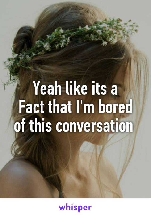 Yeah like its a
Fact that I'm bored of this conversation 