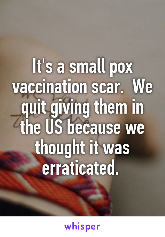 It's a small pox vaccination scar.  We quit giving them in the US because we thought it was erraticated. 