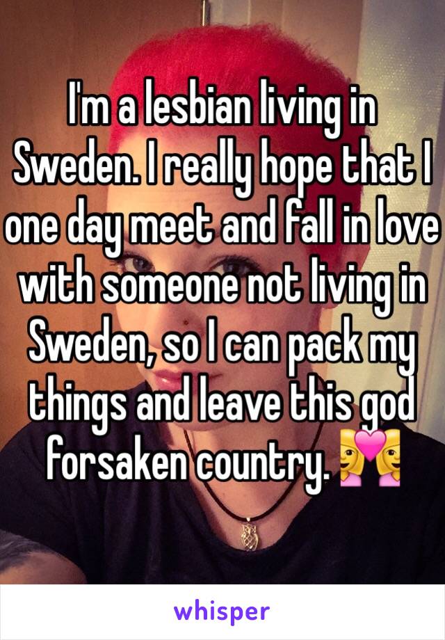 I'm a lesbian living in Sweden. I really hope that I one day meet and fall in love with someone not living in Sweden, so I can pack my things and leave this god forsaken country. 👩‍❤️‍👩