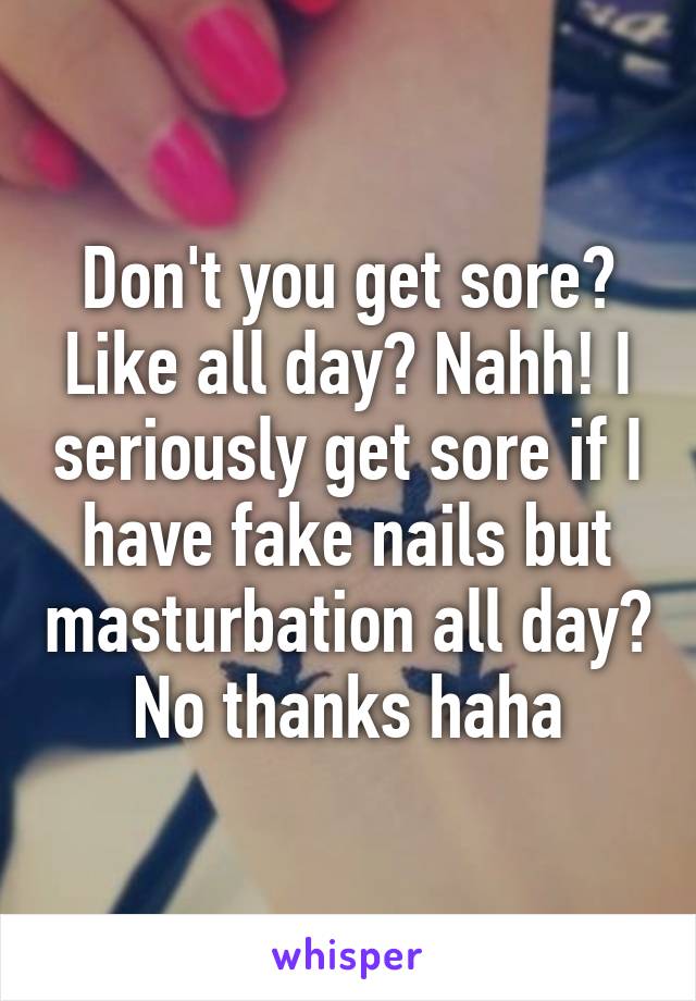 Don't you get sore? Like all day? Nahh! I seriously get sore if I have fake nails but masturbation all day? No thanks haha