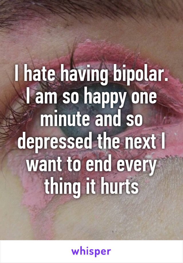 I hate having bipolar. I am so happy one minute and so depressed the next I want to end every thing it hurts