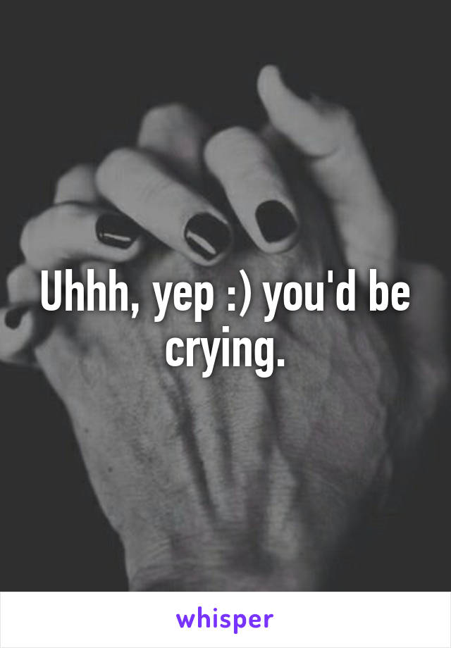 Uhhh, yep :) you'd be crying.