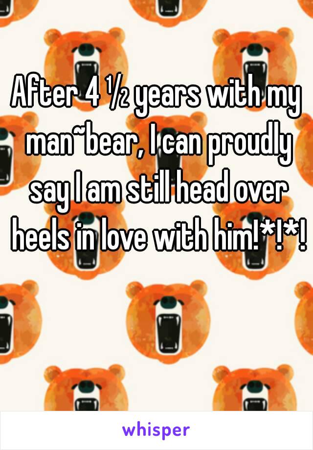 After 4 ½ years with my man~bear, I can proudly say I am still head over heels in love with him!*!*!