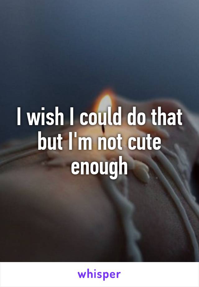 I wish I could do that but I'm not cute enough