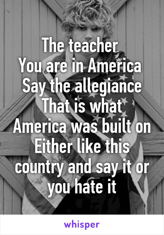 The teacher 
You are in America 
Say the allegiance
That is what America was built on
Either like this country and say it or you hate it