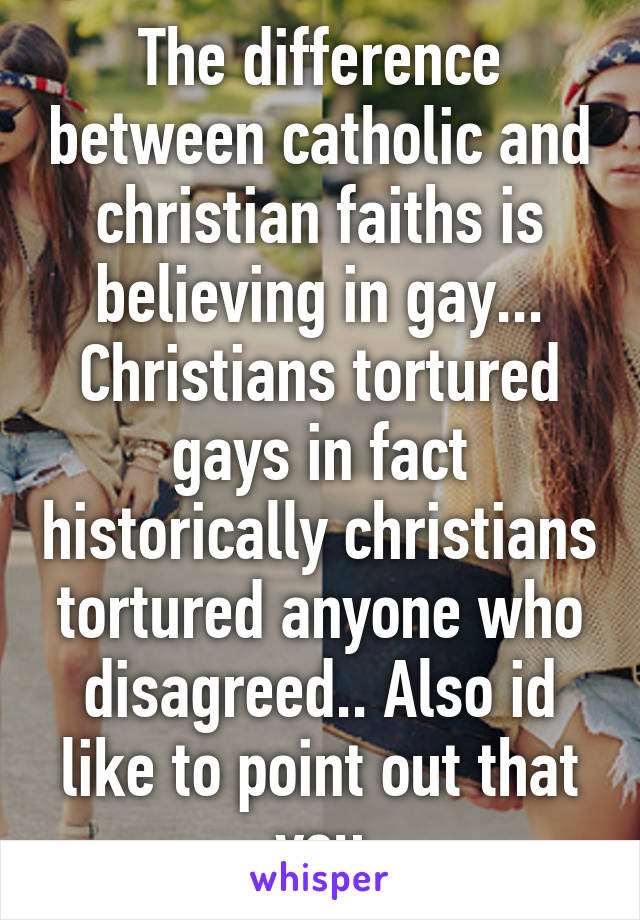 The difference between catholic and christian faiths is believing in gay... Christians tortured gays in fact historically christians tortured anyone who disagreed.. Also id like to point out that you