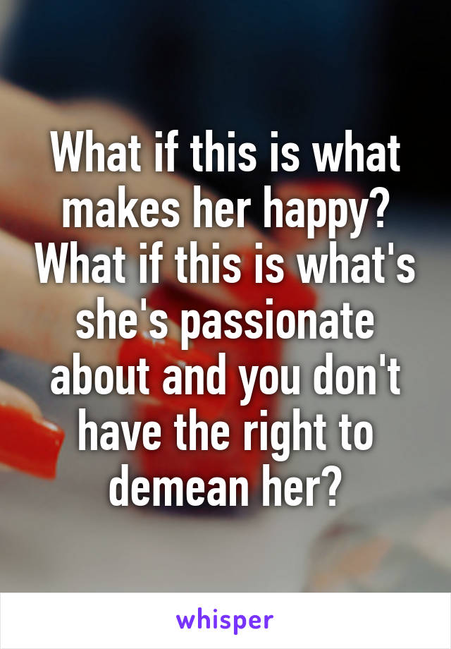 What if this is what makes her happy? What if this is what's she's passionate about and you don't have the right to demean her?