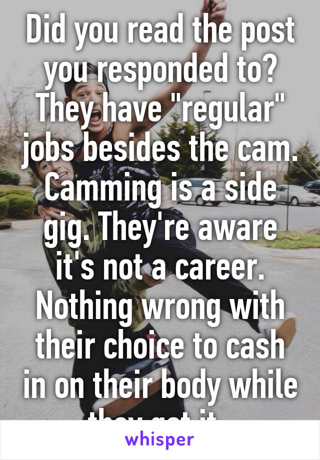 Did you read the post you responded to? They have "regular" jobs besides the cam. Camming is a side gig. They're aware it's not a career. Nothing wrong with their choice to cash in on their body while they got it. 