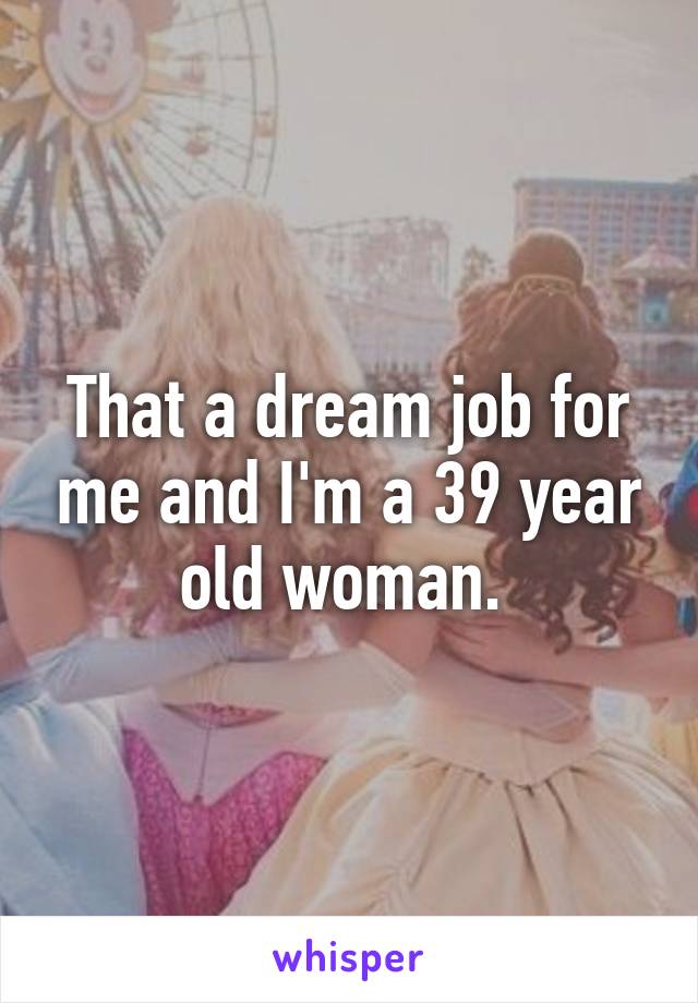 That a dream job for me and I'm a 39 year old woman. 