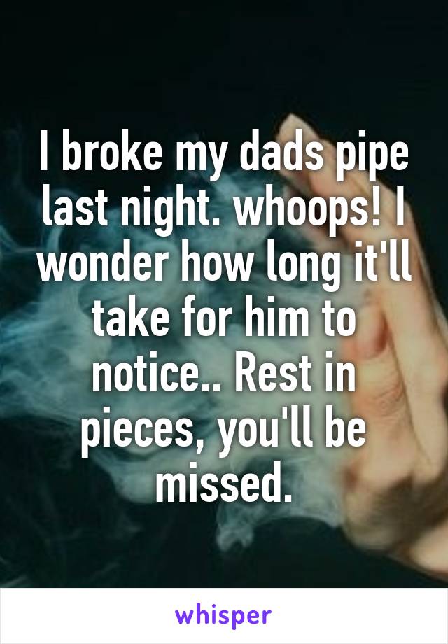 I broke my dads pipe last night. whoops! I wonder how long it'll take for him to notice.. Rest in pieces, you'll be missed.