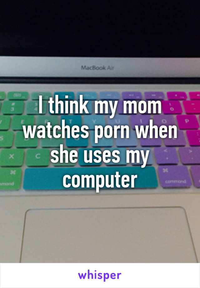 I think my mom watches porn when she uses my computer