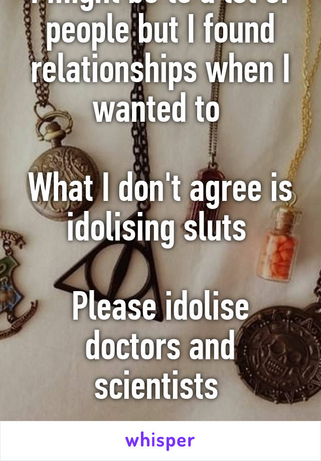 I might be to a lot of people but I found relationships when I wanted to 

What I don't agree is idolising sluts 

Please idolise doctors and scientists 

