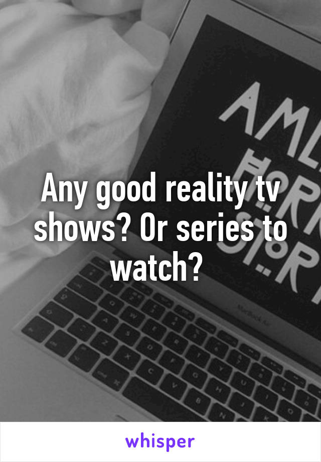 Any good reality tv shows? Or series to watch? 