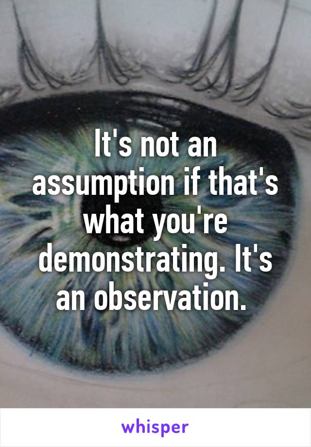 It's not an assumption if that's what you're demonstrating. It's an observation. 