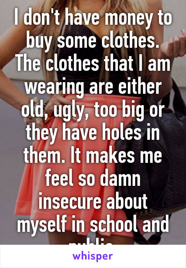 I don't have money to buy some clothes. The clothes that I am wearing are either old, ugly, too big or they have holes in them. It makes me feel so damn insecure about myself in school and public.