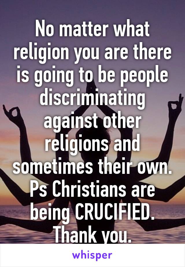 No matter what religion you are there is going to be people discriminating against other religions and sometimes their own. Ps Christians are being CRUCIFIED. Thank you.