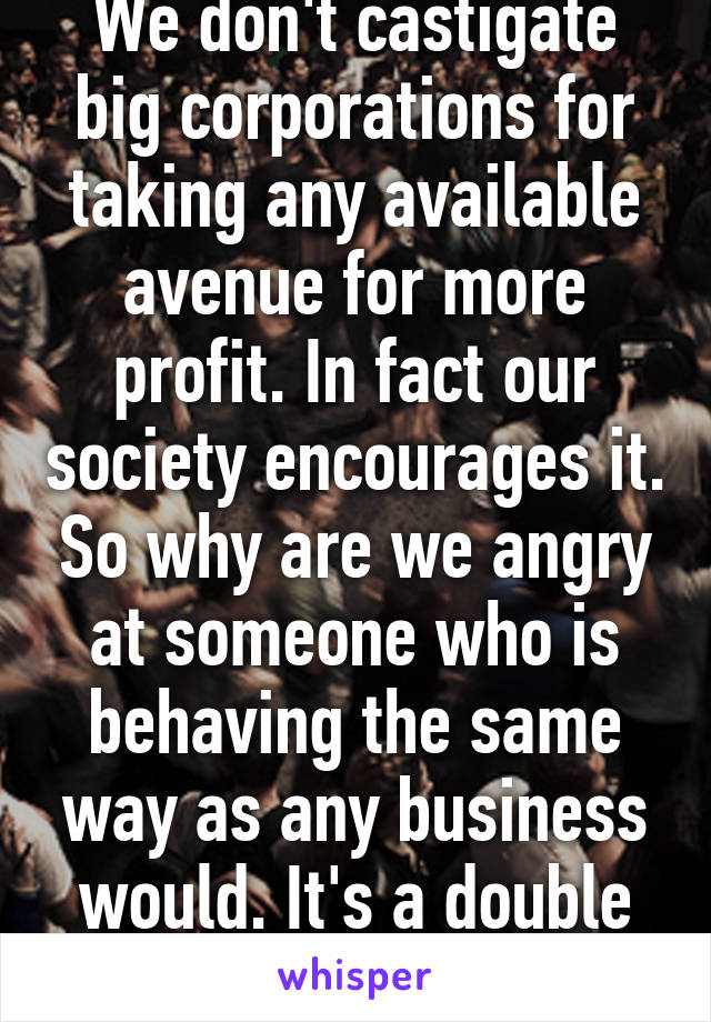 We don't castigate big corporations for taking any available avenue for more profit. In fact our society encourages it. So why are we angry at someone who is behaving the same way as any business would. It's a double standard.