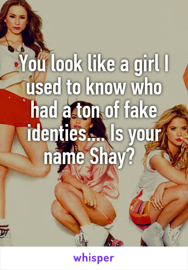 You look like a girl I used to know who had a ton of fake identies.... Is your name Shay?  

