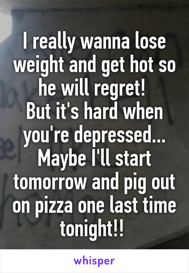 I really wanna lose weight and get hot so he will regret! 
But it's hard when you're depressed... Maybe I'll start tomorrow and pig out on pizza one last time tonight!! 