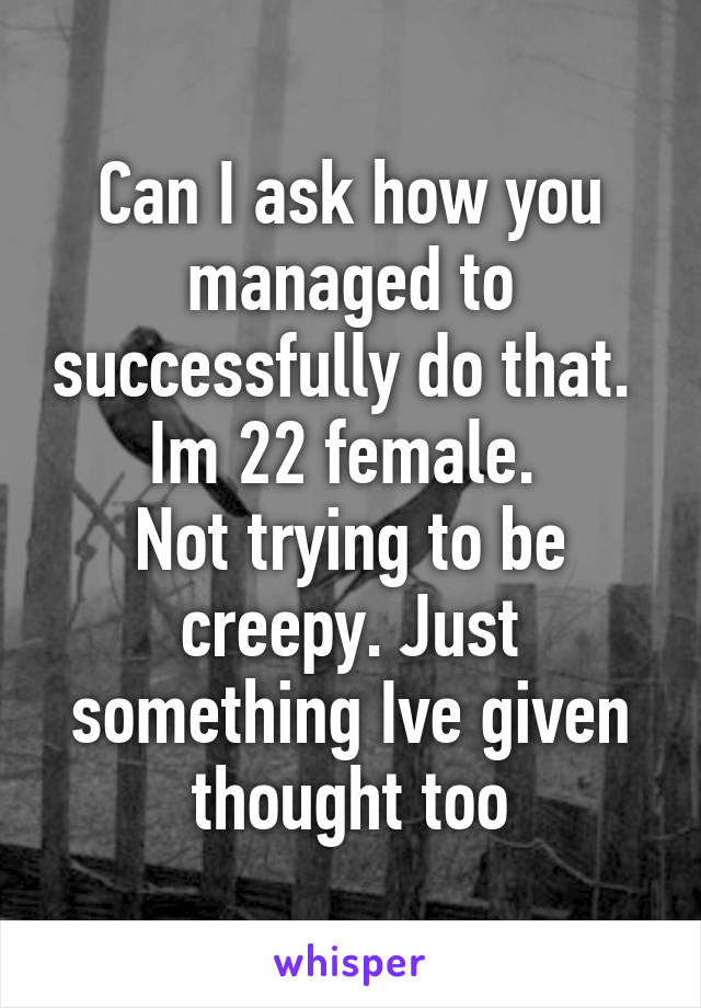 Can I ask how you managed to successfully do that. 
Im 22 female. 
Not trying to be creepy. Just something Ive given thought too