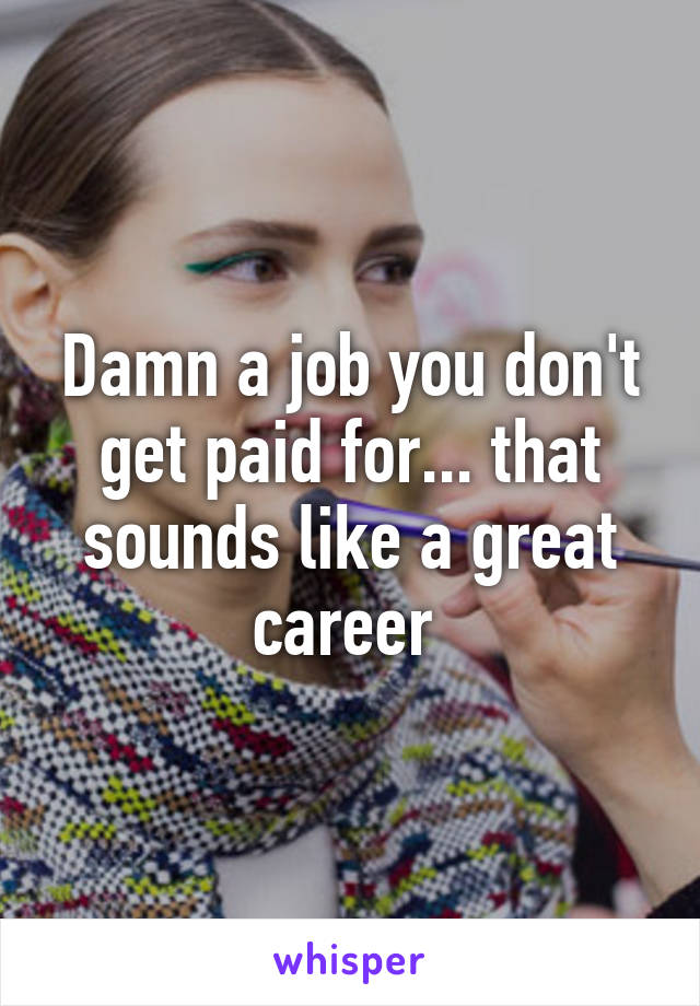 Damn a job you don't get paid for... that sounds like a great career 