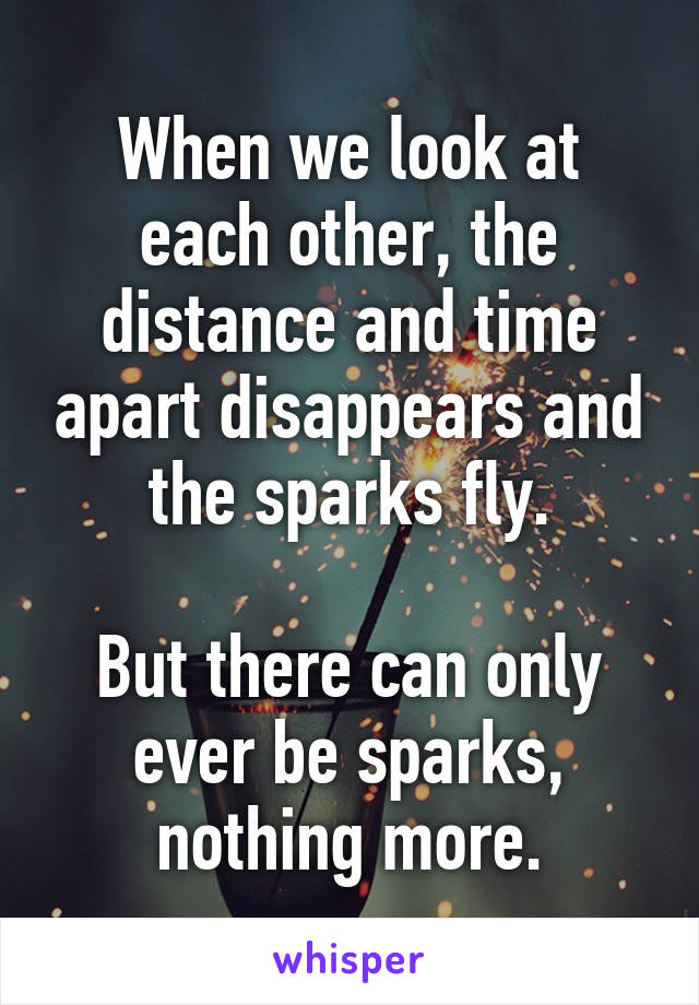 When we look at each other, the distance and time apart disappears and the sparks fly.

But there can only ever be sparks, nothing more.