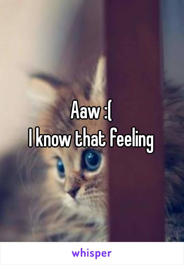 Aaw :(
I know that feeling