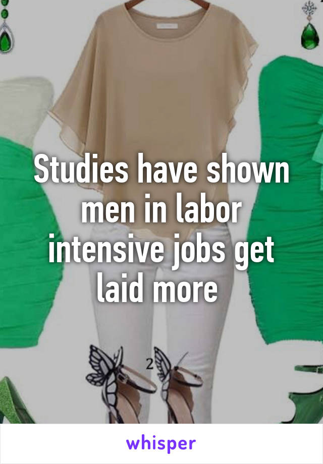 Studies have shown men in labor intensive jobs get laid more 