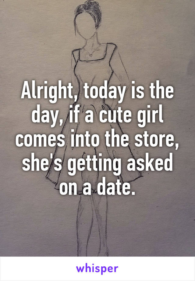 Alright, today is the day, if a cute girl comes into the store, she's getting asked on a date.