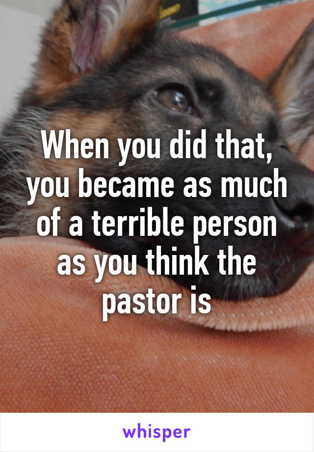 When you did that, you became as much of a terrible person as you think the pastor is