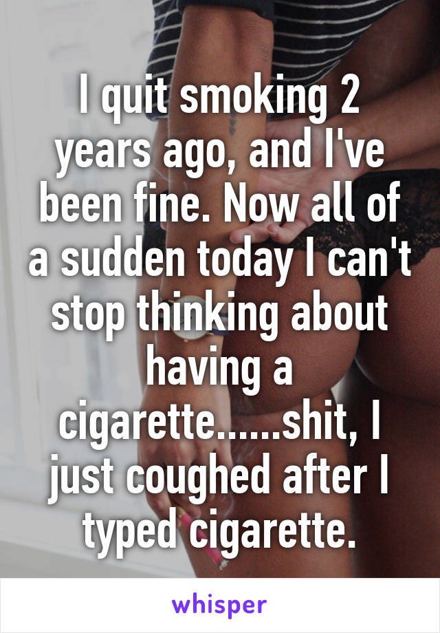 I quit smoking 2 years ago, and I've been fine. Now all of a sudden today I can't stop thinking about having a cigarette......shit, I just coughed after I typed cigarette.