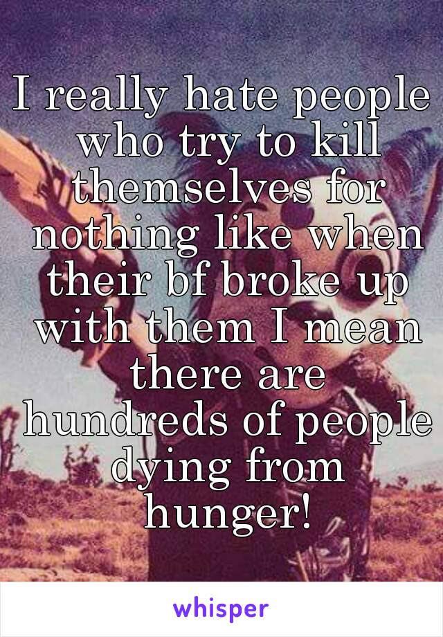 I really hate people who try to kill themselves for nothing like when their bf broke up with them I mean there are hundreds of people dying from hunger!