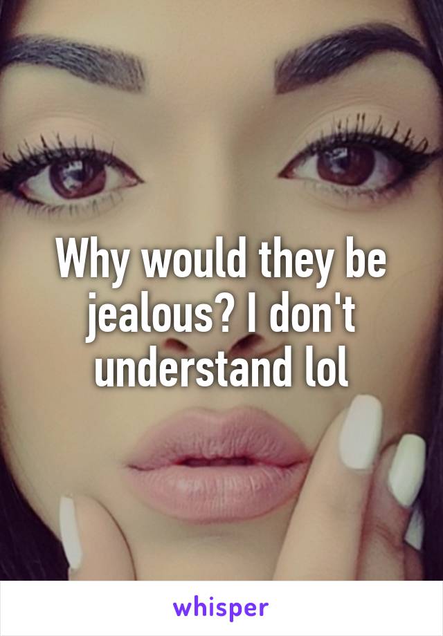 Why would they be jealous? I don't understand lol