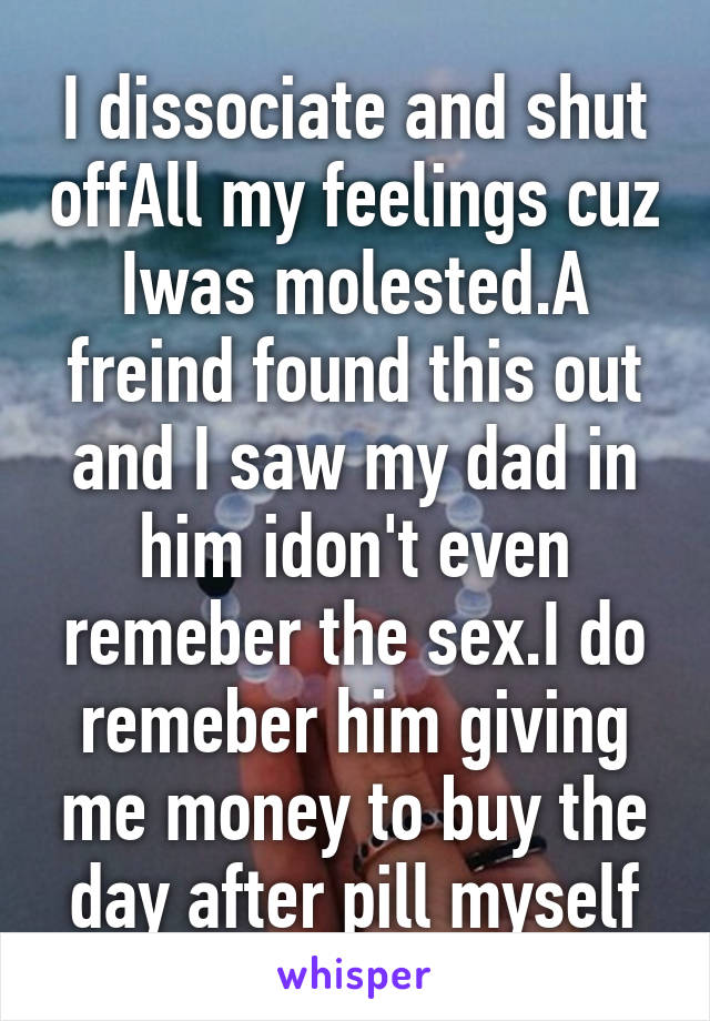 I dissociate and shut offAll my feelings cuz Iwas molested.A freind found this out and I saw my dad in him idon't even remeber the sex.I do remeber him giving me money to buy the day after pill myself