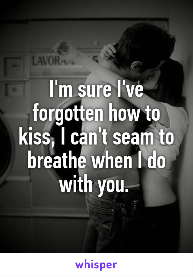 I'm sure I've forgotten how to kiss, I can't seam to breathe when I do with you. 