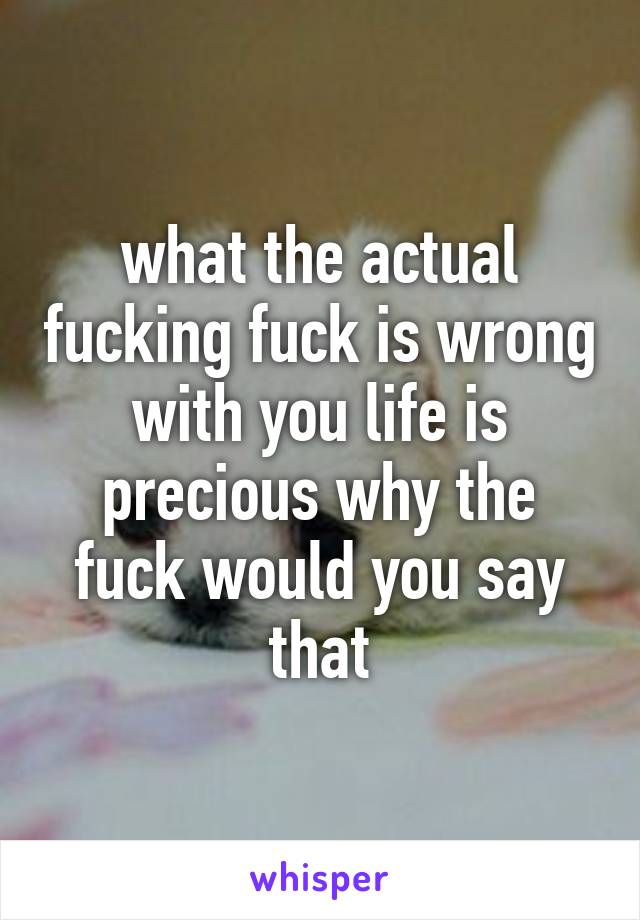 what the actual fucking fuck is wrong with you life is precious why the fuck would you say that