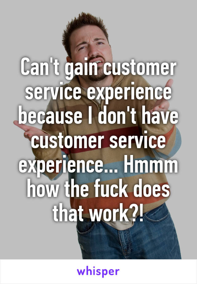 Can't gain customer service experience because I don't have customer service experience... Hmmm how the fuck does that work?!