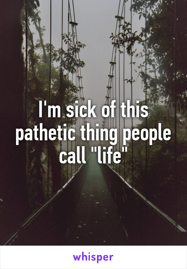 I'm sick of this pathetic thing people call "life"