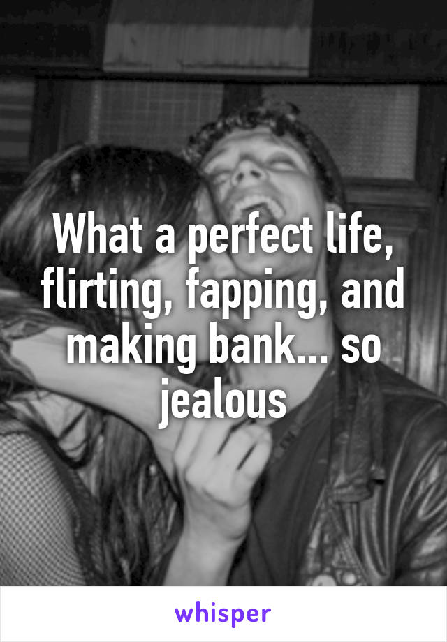 What a perfect life, flirting, fapping, and making bank... so jealous