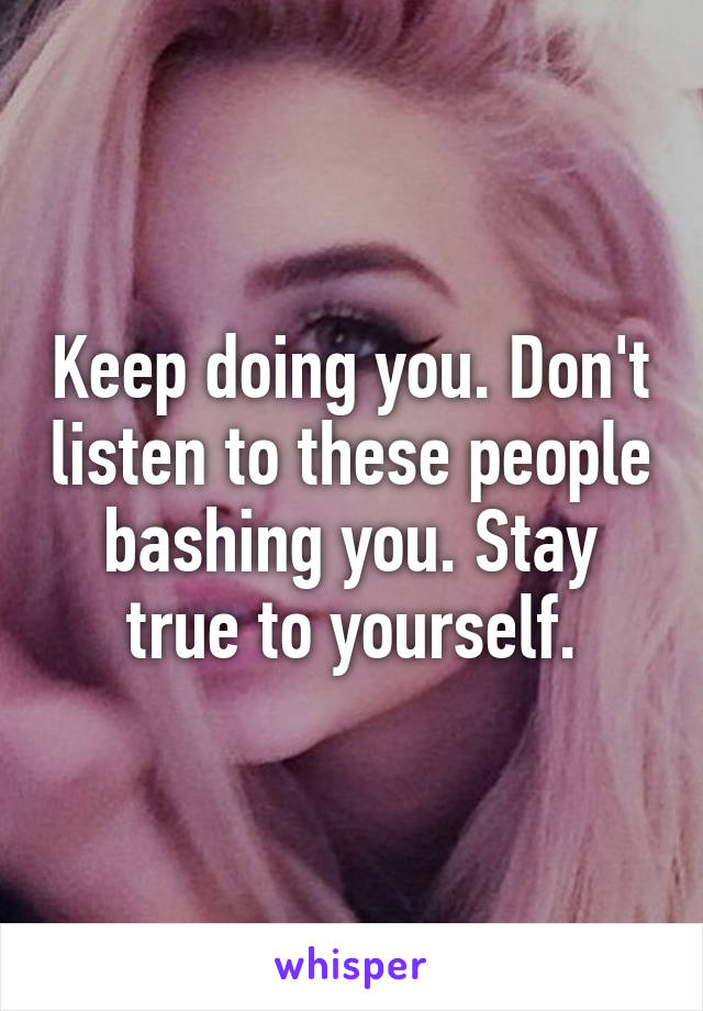 Keep doing you. Don't listen to these people bashing you. Stay true to yourself.